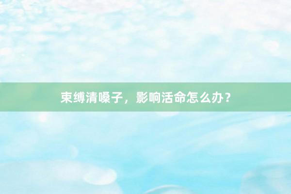 束缚清嗓子，影响活命怎么办？