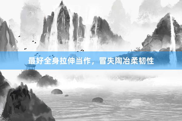 最好全身拉伸当作,冒失陶冶柔韧性